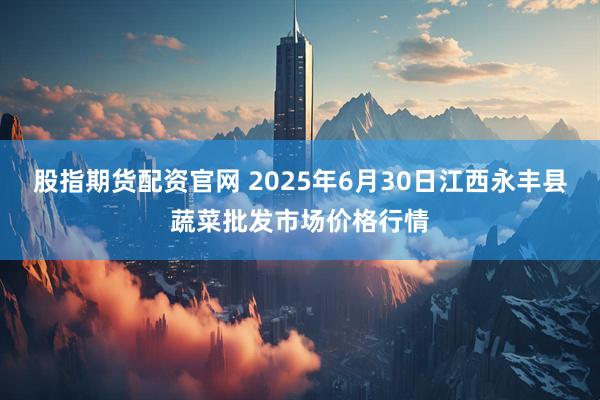 股指期货配资官网 2025年6月30日江西永丰县蔬菜批发市场价格行情