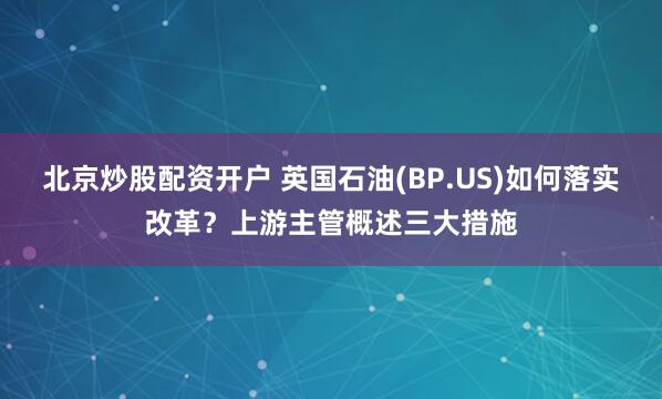 北京炒股配资开户 英国石油(BP.US)如何落实改革？上游主管概述三大措施