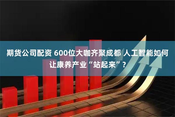 期货公司配资 600位大咖齐聚成都 人工智能如何让康养产业“站起来”？