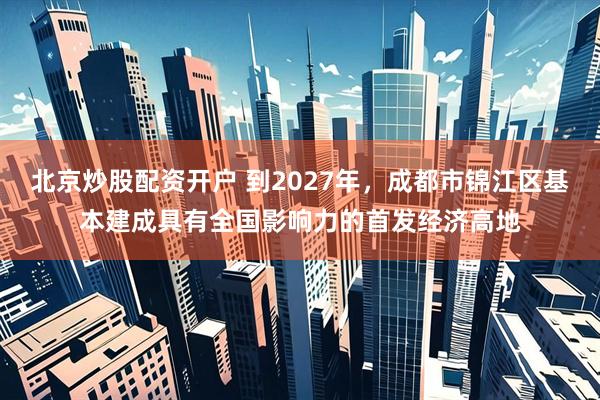 北京炒股配资开户 到2027年，成都市锦江区基本建成具有全国影响力的首发经济高地
