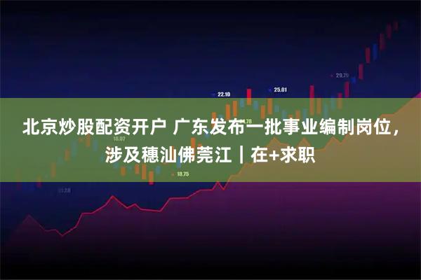 北京炒股配资开户 广东发布一批事业编制岗位，涉及穗汕佛莞江｜在+求职