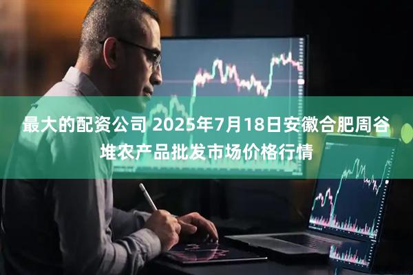 最大的配资公司 2025年7月18日安徽合肥周谷堆农产品批发市场价格行情
