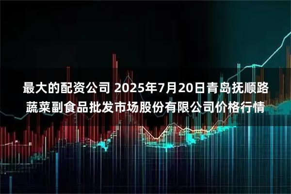 最大的配资公司 2025年7月20日青岛抚顺路蔬菜副食品批发市场股份有限公司价格行情