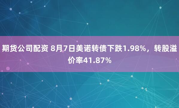 期货公司配资 8月7日美诺转债下跌1.98%，转股溢价率41.87%