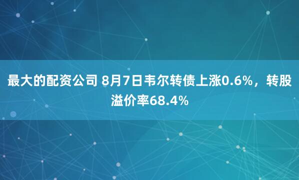 最大的配资公司 8月7日韦尔转债上涨0.6%，转股溢价率68.4%