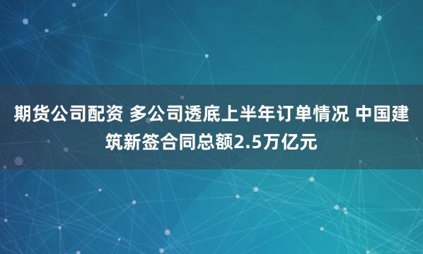 期货公司配资 多公司透底上半年订单情况 中国建筑新签合同总额2.5万亿元