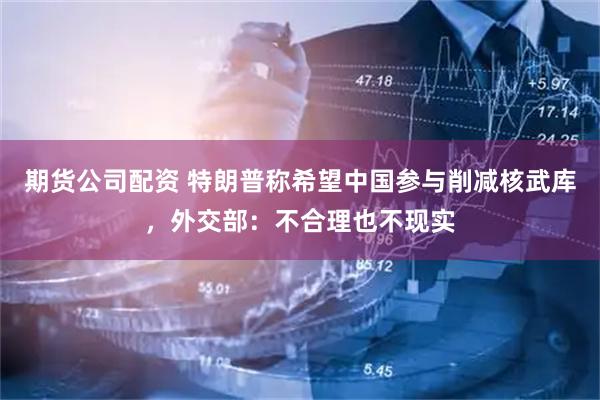 期货公司配资 特朗普称希望中国参与削减核武库，外交部：不合理也不现实