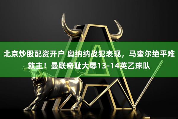 北京炒股配资开户 奥纳纳战犯表现，马奎尔绝平难救主！曼联奇耻大辱13-14英乙球队
