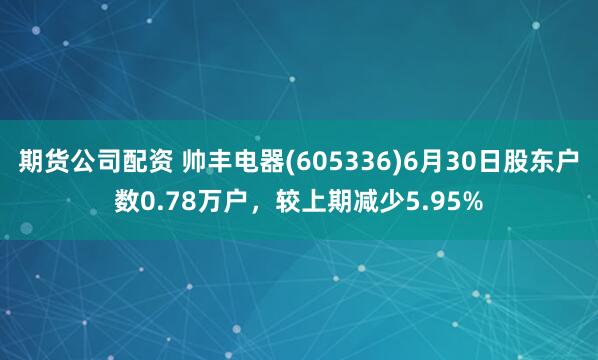 期货公司配资 帅丰电器(605336)6月30日股东户数0.78万户，较上期减少5.95%