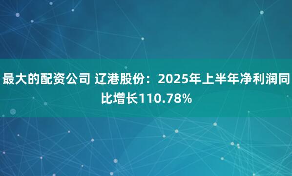 最大的配资公司 辽港股份：2025年上半年净利润同比增长110.78%