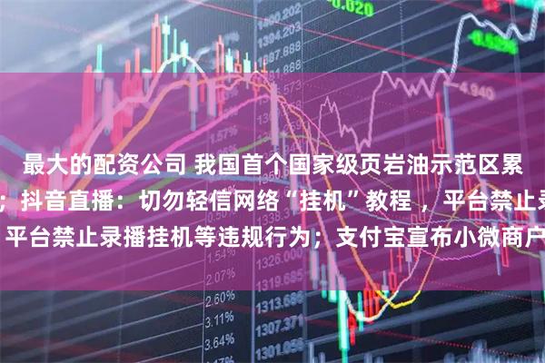 最大的配资公司 我国首个国家级页岩油示范区累计产量突破500万吨；抖音直播：切勿轻信网络“挂机”教程 ，平台禁止录播挂机等违规行为；支付宝宣布小微商户降费再延长1年
