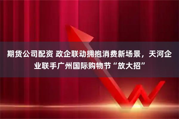 期货公司配资 政企联动拥抱消费新场景，天河企业联手广州国际购物节“放大招”