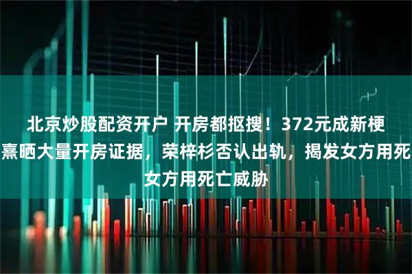 北京炒股配资开户 开房都抠搜！372元成新梗！李禹熹晒大量开房证据，荣梓杉否认出轨，揭发女方用死亡威胁