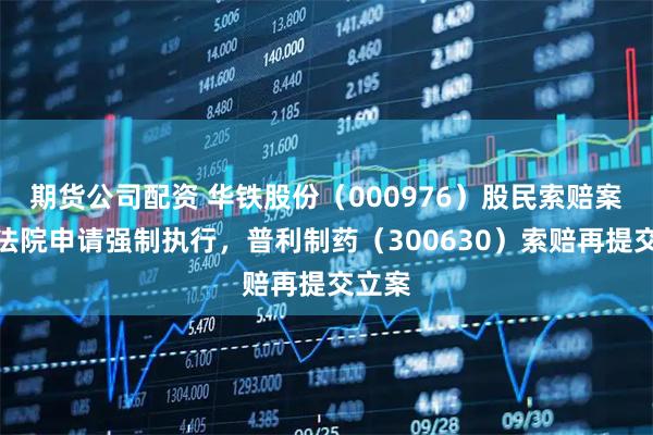 期货公司配资 华铁股份（000976）股民索赔案已向法院申请强制执行，普利制药（300630）索赔再提交立案