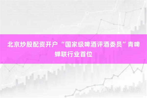 北京炒股配资开户 “国家级啤酒评酒委员”青啤蝉联行业首位
