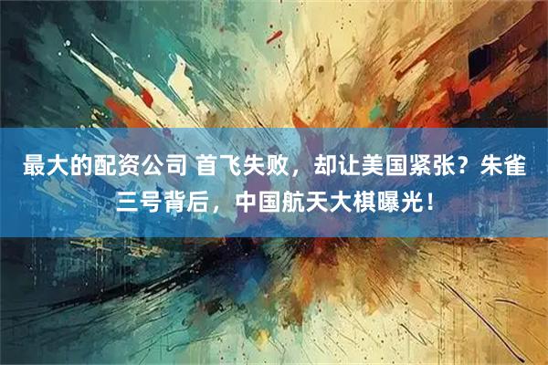 最大的配资公司 首飞失败，却让美国紧张？朱雀三号背后，中国航天大棋曝光！
