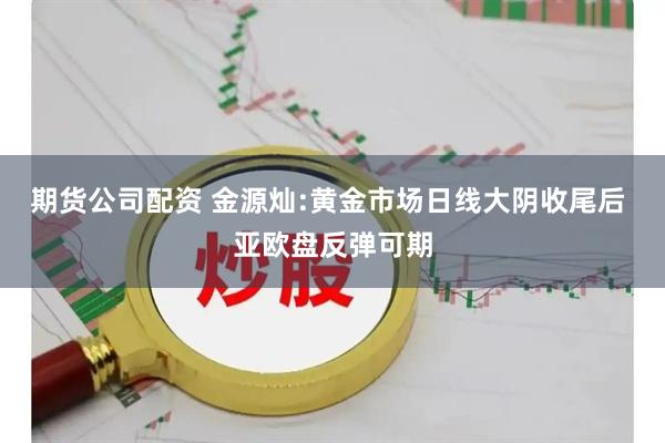 期货公司配资 金源灿:黄金市场日线大阴收尾后 亚欧盘反弹可期