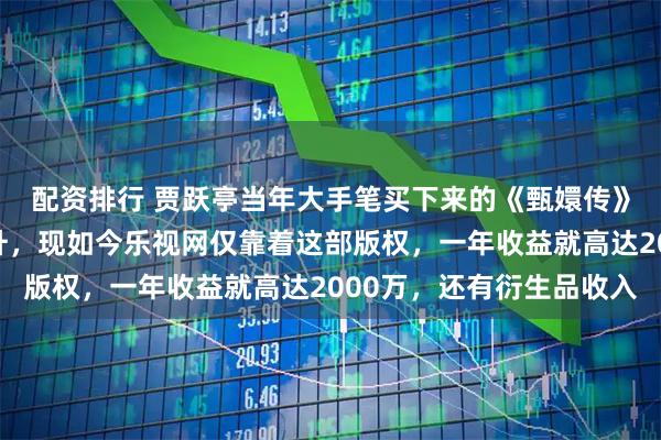 配资排行 贾跃亭当年大手笔买下来的《甄嬛传》版权的含金量还在上升，现如今乐视网仅靠着这部版权，一年收益就高达2000万，还有衍生品收入