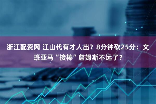浙江配资网 江山代有才人出？8分钟砍25分：文班亚马“接棒”詹姆斯不远了？